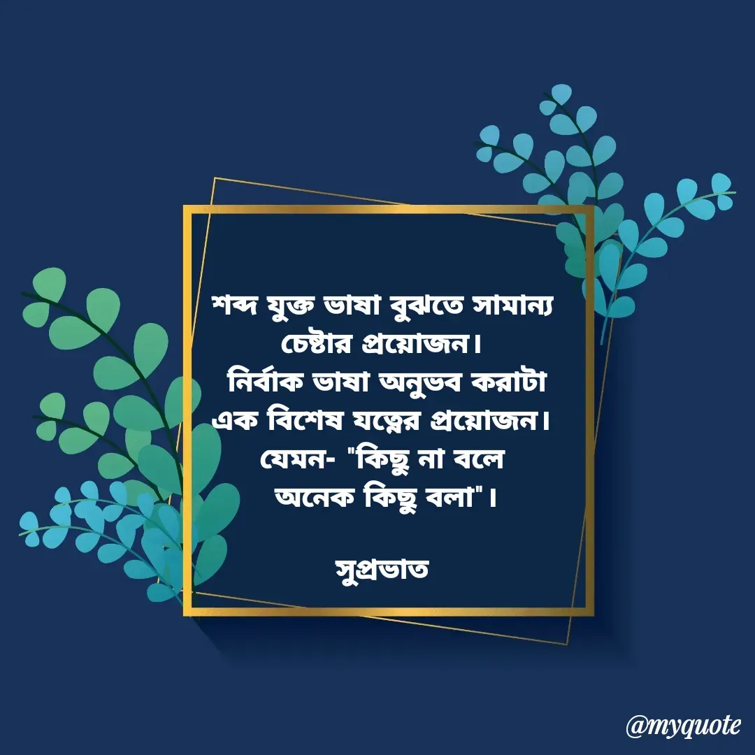 Quote by Tapan Bhattacharjee - শব্দ যুক্ত ভাষা বুঝতে সামান্য 
চেষ্টার প্রয়োজন। 
নির্বাক ভাষা অনুভব করাটা
এক বিশেষ যত্নের প্রয়োজন। 
যেমন- "কিছু না বলে 
অনেক কিছু বলা"।

সুপ্রভাত  - Made using Quotes Creator App, Post Maker App