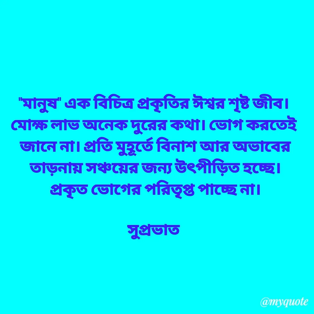 Quote by Tapan Bhattacharjee - "মানুষ" এক বিচিত্র প্রকৃতির ঈশ্বর শৃষ্ট জীব। 
মোক্ষ লাভ অনেক দুরের কথা। ভোগ করতেই 
জানে না। প্রতি মুহূর্তে বিনাশ আর অভাবের
তাড়নায় সঞ্চয়ের জন্য উৎপীড়িত হচ্ছে।
প্রকৃত ভোগের পরিতৃপ্ত পাচ্ছে না।

সুপ্রভাত  - Made using Quotes Creator App, Post Maker App