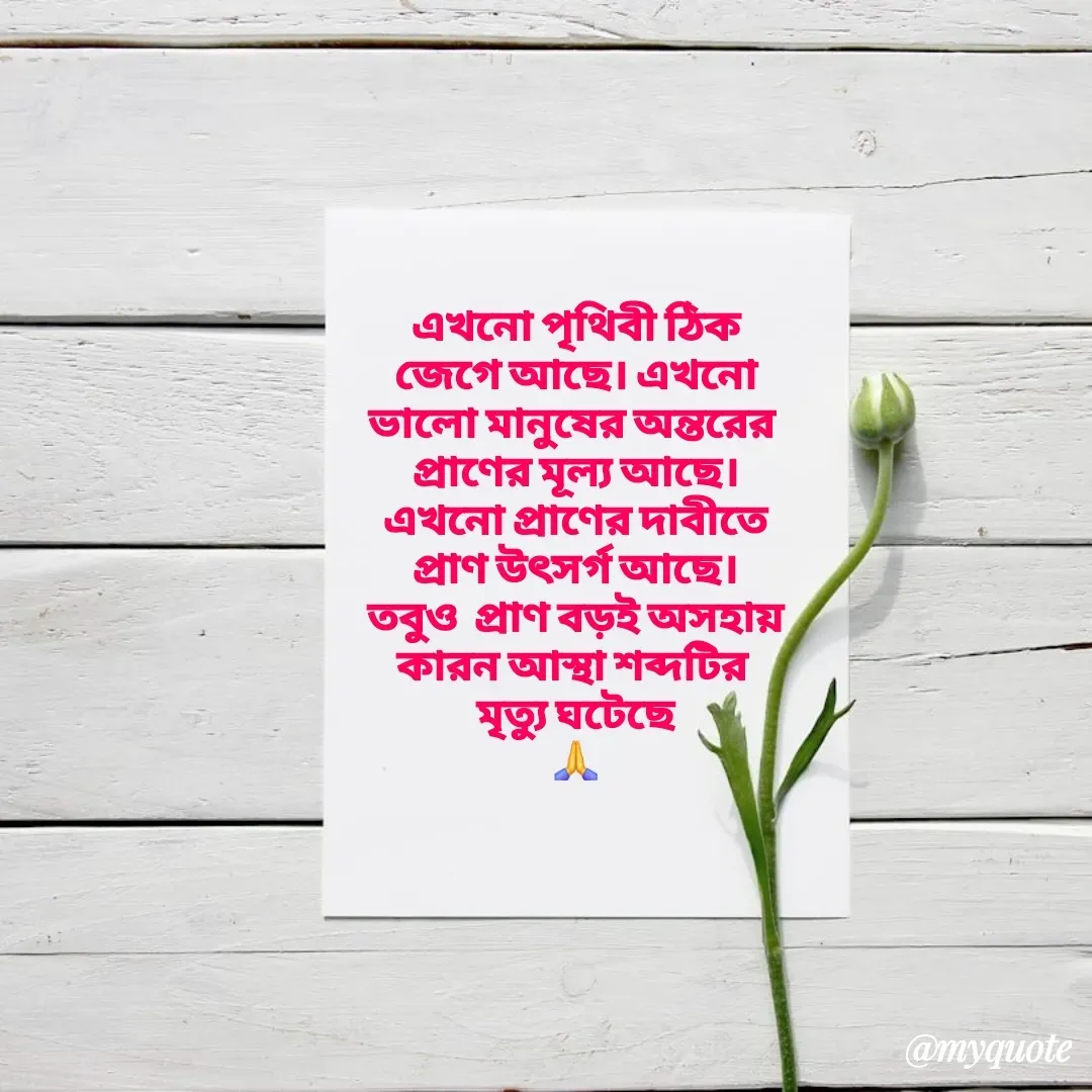 Quote by Tapan Bhattacharjee - এখনো পৃথিবী ঠিক
জেগে আছে। এখনো
ভালো মানুষের অন্তরের 
প্রাণের মূল্য আছে।
এখনো প্রাণের দাবীতে
প্রাণ উৎসর্গ আছে।
তবুও  প্রাণ বড়ই অসহায়
কারন আস্থা শব্দটির 
মৃত্যু ঘটেছে
🙏 - Made using Quotes Creator App, Post Maker App
