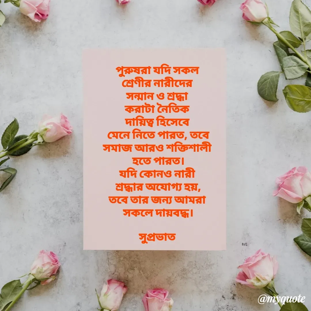 Quote by Tapan Bhattacharjee - পুরুষরা যদি সকল 
শ্রেণীর নারীদের 
সন্মান ও শ্রদ্ধা 
করাটা নৈতিক 
দায়িত্ব হিসেবে 
মেনে নিতে পারত, তবে
সমাজ আরও শক্তিশালী 
হতে পারত।
যদি কোনও নারী 
শ্রদ্ধার অযোগ্য হয়,
তবে তার জন্য আমরা 
সকলে দায়বদ্ধ।

সুপ্রভাত  - Made using Quotes Creator App, Post Maker App