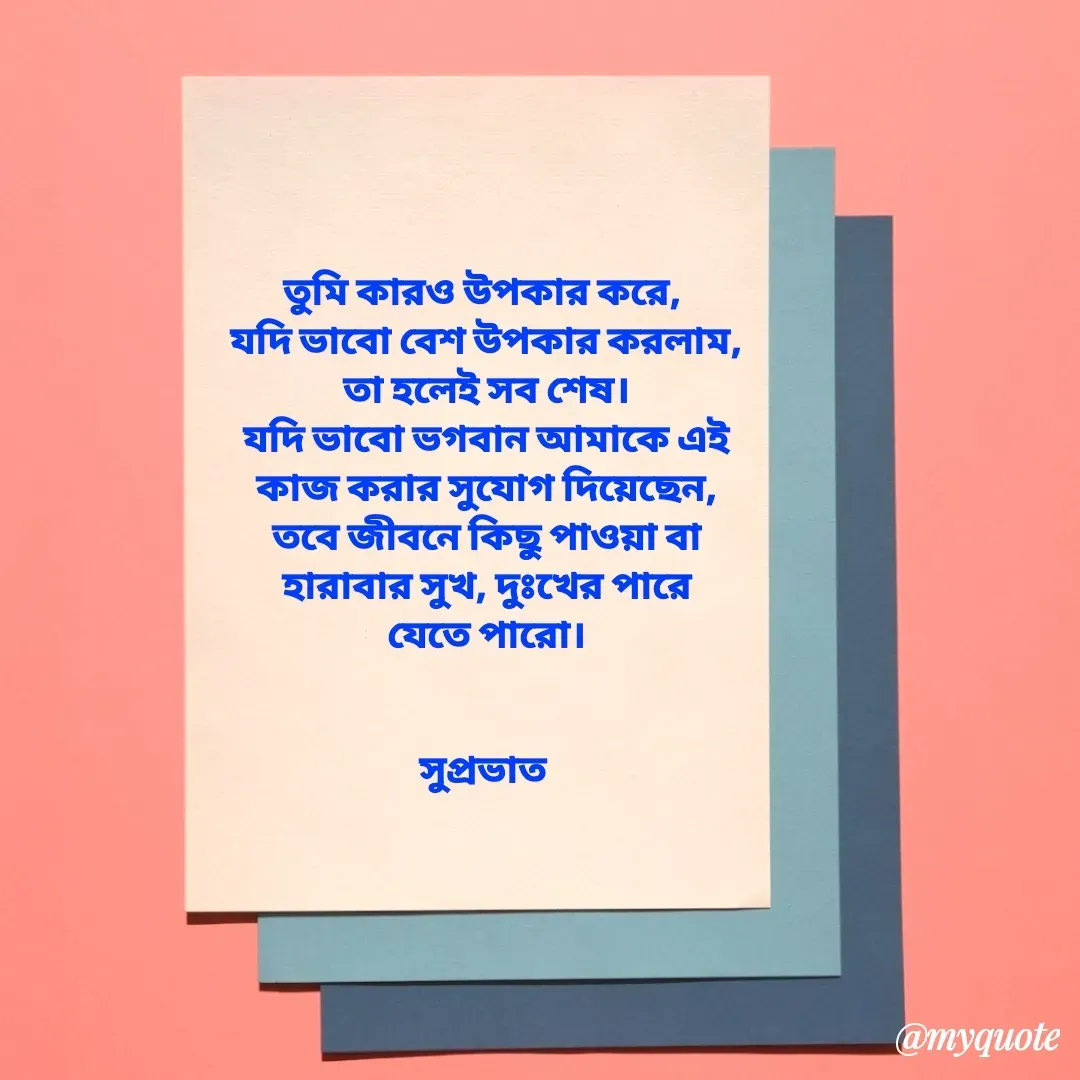 Quote by Tapan Bhattacharjee - তুমি কারও উপকার করে, 
যদি ভাবো বেশ উপকার করলাম,
তা হলেই সব শেষ।
যদি ভাবো ভগবান আমাকে এই
কাজ করার সুযোগ দিয়েছেন,
তবে জীবনে কিছু পাওয়া বা
হারাবার সুখ, দুঃখের পারে
যেতে পারো।


সুপ্রভাত  - Made using Quotes Creator App, Post Maker App