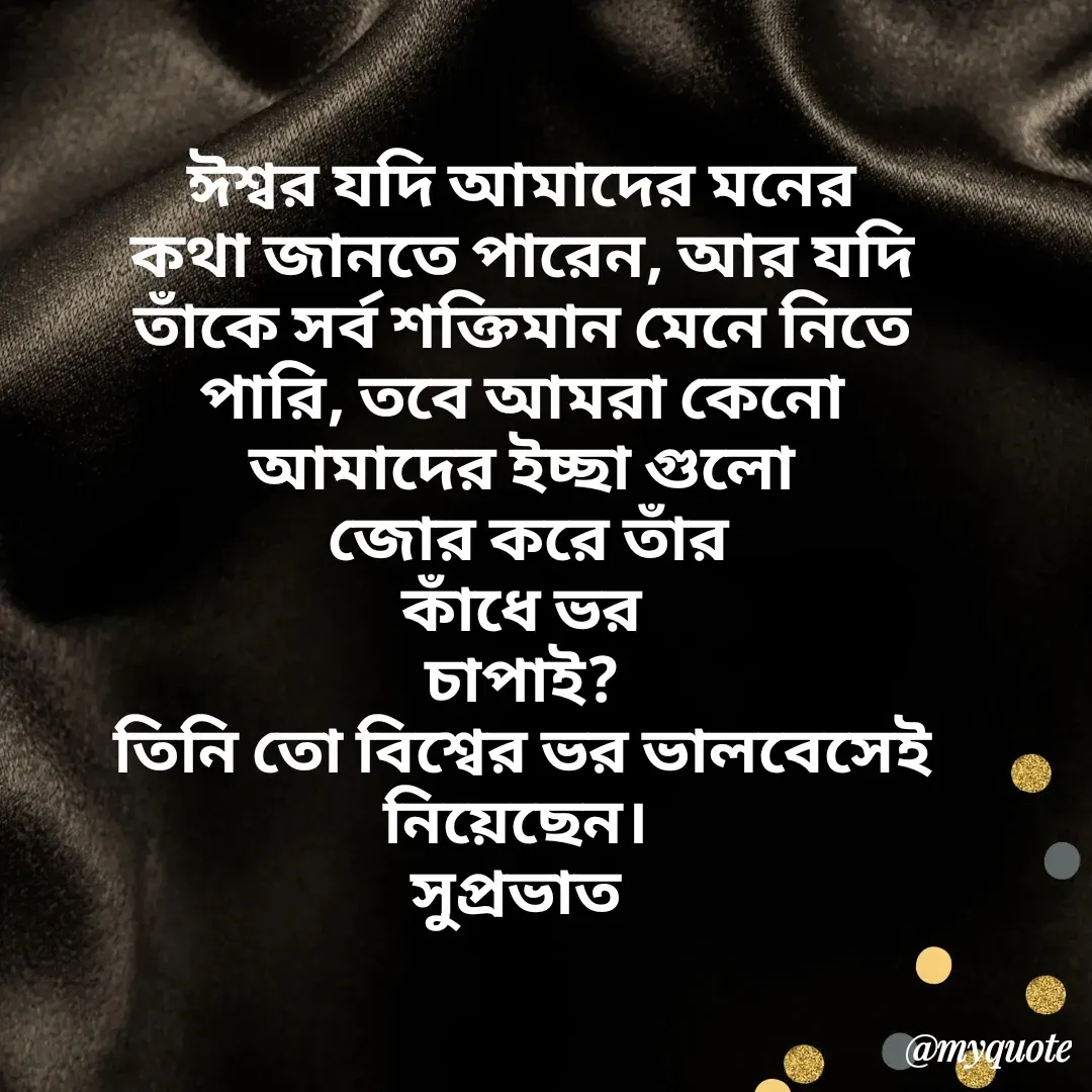 Quote by Tapan Bhattacharjee - ঈশ্বর যদি আমাদের মনের
কথা জানতে পারেন, আর যদি
তাঁকে সর্ব শক্তিমান মেনে নিতে
পারি, তবে আমরা কেনো
আমাদের ইচ্ছা গুলো
 জোর করে তাঁর
কাঁধে ভর
চাপাই?
তিনি তো বিশ্বের ভর ভালবেসেই
নিয়েছেন। 
সুপ্রভাত 


 - Made using Quotes Creator App, Post Maker App