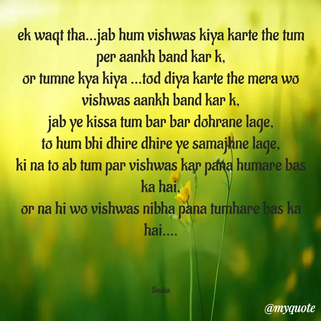 Quote by Snehlata Jha - ek waqt tha...jab hum vishwas kiya karte the tum per aankh band kar k,
or tumne kya kiya ...tod diya karte the mera wo vishwas aankh band kar k,
jab ye kissa tum bar bar dohrane lage,
to hum bhi dhire dhire ye samajhne lage,
ki na to ab tum par vishwas kar pana humare bas ka hai,
or na hi wo vishwas nibha pana tumhare bas ka hai....



Sneha - Made using Quotes Creator App, Post Maker App