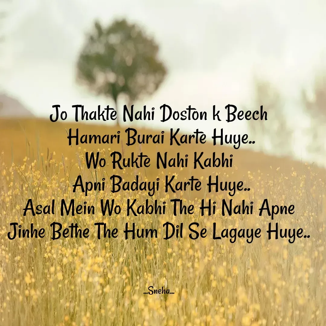 Quote by Snehlata Jha - Jo Thakte Nahi Doston k Beech
 Hamari Burai Karte Huye..
Wo Rukte Nahi Kabhi
 Apni Badayi Karte Huye..
Asal Mein Wo Kabhi The Hi Nahi Apne
Jinhe Bethe The Hum Dil Se Lagaye Huye..



...Sneha... - Made using Quotes Creator App, Post Maker App