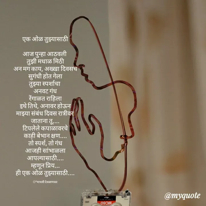 Quote by madhavi nd - एक ओळ तुझ्यासाठी

आज पुन्हा आठवली 
तुझी मधाळ मिठी
अन मग काय, अख्खा दिवसच
सुगंधी होत गेला
तुझ्या स्पर्शाचा 
अनवट गंध
रेंगाळत राहिला
इथे तिथे, अनावर होऊन
माझ्या संबंध दिवस रात्रीवर 
जाताना तू....
टिपलेले कपाळावरचे
काही बेभान क्षण....
तो स्पर्श, तो गंध
आजही सांभाळला
आपल्यासाठी....
म्हणून प्रिय...
ही एक ओळ तुझ्यासाठी....

©®माधवी देवळाणकर - Made using Quotes Creator App, Post Maker App