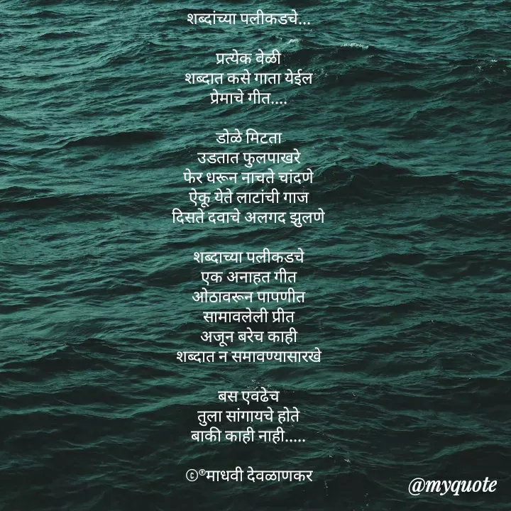 Quote by madhavi nd - शब्दांच्या पलीकडचे...

प्रत्येक वेळी
शब्दात कसे गाता येईल
प्रेमाचे गीत....

डोळे मिटता
उडतात फुलपाखरे
फेर धरून नाचते चांदणे
ऐकू येते लाटांची गाज
दिसते दवाचे अलगद झुलणे

शब्दाच्या पलीकडचे
एक अनाहत गीत
ओठावरून पापणीत
सामावलेली प्रीत
अजून बरेच काही
शब्दात न समावण्यासारखे

बस एवढेच
तुला सांगायचे होते
बाकी काही नाही.....

©®माधवी देवळाणकर - Made using Quotes Creator App, Post Maker App