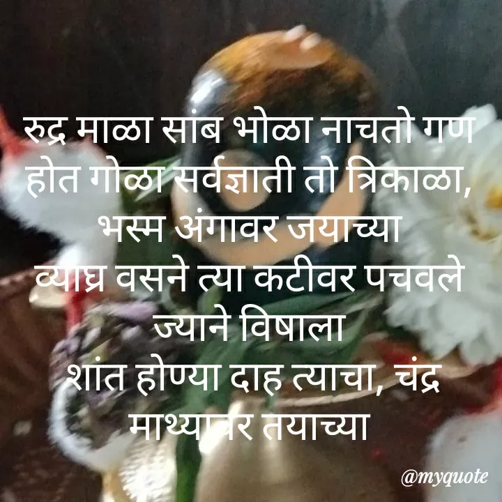 Quote by madhavi nd - रुद्र माळा सांब भोळा नाचतो गण होत गोळा सर्वज्ञाती तो त्रिकाळा, भस्म अंगावर जयाच्या
व्याघ्र वसने त्या कटीवर पचवले ज्याने विषाला
 शांत होण्या दाह त्याचा, चंद्र माथ्यावर तयाच्या

अर्धनारी रूप साजे, त्या करी डमरू विलासे
उघडता नेत्रा चराचर, कापते तुझ्या रुपाला
कोरले बाहू त्रिपुंडा, धारले तू चंड मुंडा
ध्यान योगी कालदर्शा, लिंगात्मका हे प्रफुल्ला

अर्धनारी तू महेशा, देव देवांचा असे तू
वाहते गंगा शिरावर,  नांदतो तू पर्वतावर
नाग डोले भोवताली, बैल नंदी वाहनासी
भक्त येती दर्शनाला, गर्जताती जय शंकर







©®माधवी देवळाणकर - Made using Quotes Creator App, Post Maker App