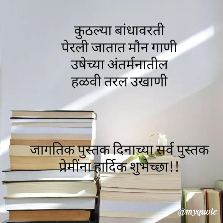 Quote by madhavi nd - कुठल्या बांधावरती
पेरली जातात मौन गाणी
उषेच्या अंतर्मनातील
हळवी तरल उखाणी



जागतिक पुस्तक दिनाच्या सर्व पुस्तक प्रेमींना हार्दिक शुभेच्छा!! - Made using Quotes Creator App, Post Maker App