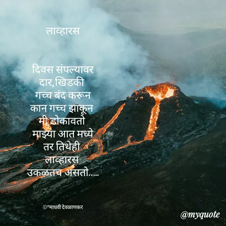 Quote by madhavi nd - लाव्हारस


दिवस संपल्यावर
दार,खिडकी 
गच्च बंद करून
कान गच्च झाकून 
मी डोकावतो 
माझ्या आत मध्ये
तर तिथेही 
लाव्हारस 
उकळतच असतो…..



©®माधवी देवळाणकर - Made using Quotes Creator App, Post Maker App