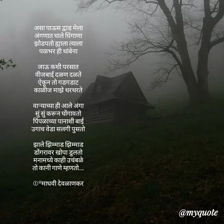 Quote by madhavi nd - असा पाऊस द्वाड मेला
अंगणात घाले धिंगाणा
झोडपतो ह्याला त्याला
पळभर ही थांबेना

जाऊ कशी परसात
वीजबाई दळण दळते
ऐकून तो गडगडाट
काळीज माझे थरथरते

वाऱ्याच्या ही आले अंगा
सुं सुं करून घोंगावतो
पिंपळाच्या पानाशी बाई
उगाच वेडा सलगी पुसतो

झाले झिम्माड झिम्माड
डोंगरावर खोपा डुलतो
मनामध्ये काही उचंबळे
तो कानी गाणे म्हणतो….

©®माधवी देवळाणकर



 - Made using Quotes Creator App, Post Maker App