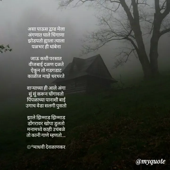 Quote by madhavi nd - असा पाऊस द्वाड मेला
अंगणात घाले धिंगाणा
झोडपतो ह्याला त्याला
पळभर ही थांबेना

जाऊ कशी परसात
वीजबाई दळण दळते
ऐकून तो गडगडाट
काळीज माझे थरथरते

वाऱ्याच्या ही आले अंगा
सुं सुं करून घोंगावतो
पिंपळाच्या पानाशी बाई
उगाच वेडा सलगी पुसतो

झाले झिम्माड झिम्माड
डोंगरावर खोपा डुलतो
मनामध्ये काही उचंबळे
तो कानी गाणे म्हणतो….

©®माधवी देवळाणकर



 - Made using Quotes Creator App, Post Maker App