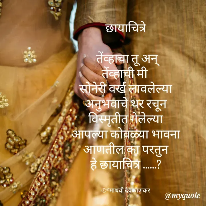 Quote by madhavi nd - छायाचित्रे

 तेंव्हाचा तू अन्
तेंव्हाची मी 
सोनेरी वर्ख लावलेल्या
अनुभवाचे थर रचून
विस्मृतीत गेलेल्या
आपल्या कोवळ्या भावना
आणतील का परतुन
हे छायाचित्र ......?


©®माधवी देवळाणकर - Made using Quotes Creator App, Post Maker App