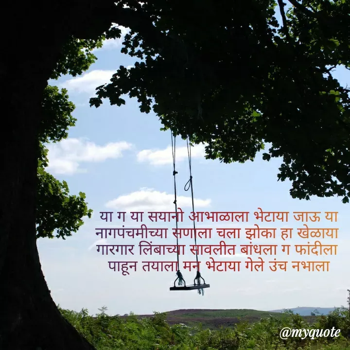 Quote by madhavi nd - 
या ग या सयानो आभाळाला भेटाया जाऊ या
नागपंचमीच्या सणाला चला झोका हा खेळाया 
गारगार लिंबाच्या सावलीत बांधला ग फांदीला 
पाहून तयाला मन भेटाया गेले उंच नभाला








©®माधवी देवळाणकर - Made using Quotes Creator App, Post Maker App