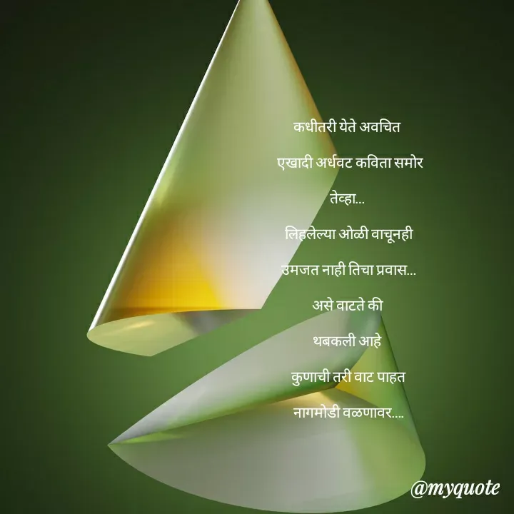 Quote by madhavi nd - कधीतरी येते अवचित 

 एखादी अर्धवट कविता समोर

तेव्हा… 

लिहलेल्या ओळी वाचूनही

उमजत नाही तिचा प्रवास…

असे वाटते की 

थबकली आहे 

कुणाची तरी वाट पाहत

नागमोडी वळणावर….










©®माधवी देवळाणकर - Made using Quotes Creator App, Post Maker App