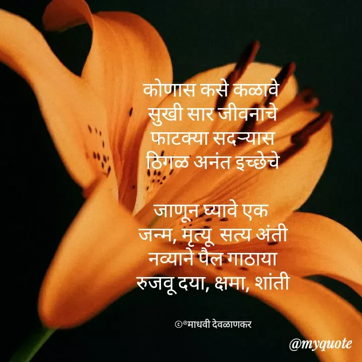 Quote by madhavi nd - 

कोणास कसे कळावे 
सुखी सार जीवनाचे
फाटक्या सदऱ्यास
ठिगळ अनंत इच्छेचे

जाणून घ्यावे एक 
जन्म, मृत्यू  सत्य अंती
नव्याने पैल गाठाया
रुजवू दया, क्षमा, शांती


©®माधवी देवळाणकर - Made using Quotes Creator App, Post Maker App