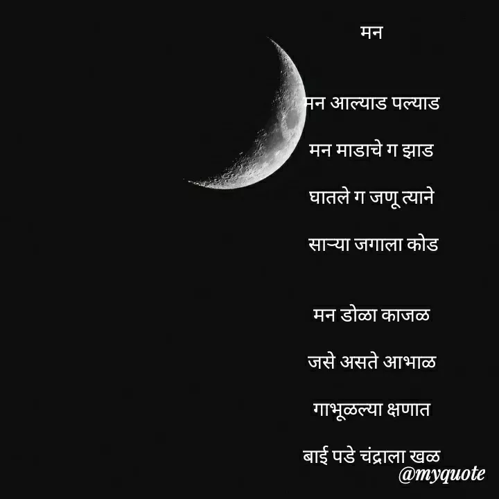 Quote by madhavi nd - मन


मन आल्याड पल्याड

मन माडाचे ग झाड

घातले ग जणू त्याने

 साऱ्या जगाला कोड


मन डोळा काजळ

जसे असते आभाळ

गाभूळल्या क्षणात

बाई पडे चंद्राला खळ


मन नाजूक हळवे

जसा काचेचा पारा

गंध घेऊन फिरतो

रानोवनी खुळा वारा


मन सतार सतार

विणेवरचा मंद स्वर

होतो त्याचा ग मोर

त्याला जरतारी चंद्र कोर



©®माधवी देवळाणकर - Made using Quotes Creator App, Post Maker App