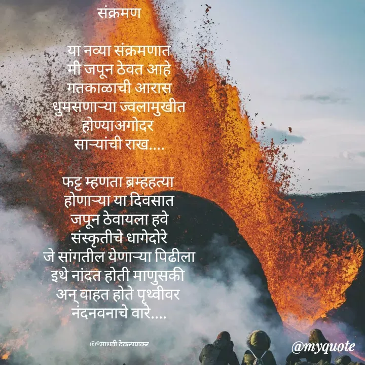 Quote by madhavi nd - संक्रमण

या नव्या संक्रमणात
मी जपून ठेवत आहे
गतकाळाची आरास
धुमसणाऱ्या ज्वलामुखीत
होण्याअगोदर 
साऱ्यांची राख....

फट्ट म्हणता ब्रम्हहत्या 
होणाऱ्या या दिवसात
जपून ठेवायला हवे
संस्कृतीचे धागेदोरे
जे सांगतील येणाऱ्या पिढीला
इथे नांदत होती माणुसकी 
अन् वाहत होते पृथ्वीवर 
नंदनवनाचे वारे....


©®माधवी देवळाणकर - Made using Quotes Creator App, Post Maker App