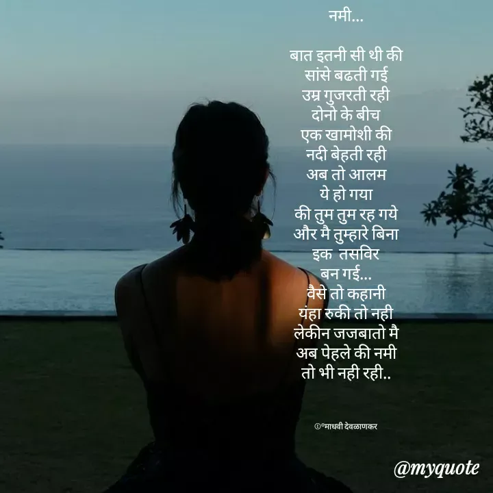 Quote by madhavi nd - नमी...

बात इतनी सी थी की
सांसे बढती गई
उम्र गुजरती रही
दोनो के बीच
एक खामोशी की
नदी बेहती रही
अब तो आलम
ये हो गया
की तुम तुम रह गये
और मै तुम्हारे बिना
इक  तसविर
बन गई...
वैसे तो कहानी
यंहा रुकी तो नही
लेकीन जजबातो मै
अब पेहले की नमी
तो भी नही रही..



©®माधवी देवळाणकर - Made using Quotes Creator App, Post Maker App