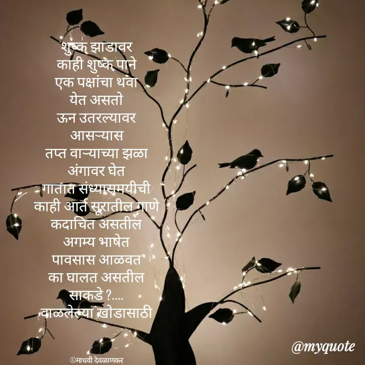 Quote by madhavi nd - शुष्क झाडावर
काही शुष्क पाने
एक पक्षांचा थवा
येत असतो
ऊन उतरल्यावर
आसऱ्यास
तप्त वाऱ्याच्या झळा
अंगावर घेत
गातात संध्यासमयीची
काही आर्त सूरातील गाणे
कदाचित असतील
अगम्य भाषेत
पावसास आळवत
का घालत असतील
साकडे ?....
वाळलेल्या खोडासाठी



©माधवी देवळाणकर - Made using Quotes Creator App, Post Maker App
