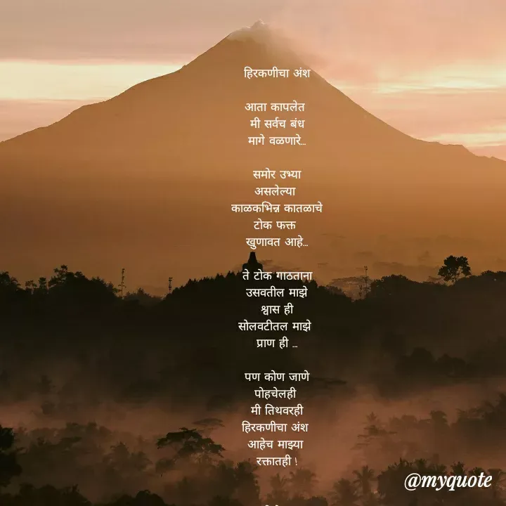 Quote by madhavi nd - हिरकणीचा अंश

आता कापलेत 
मी सर्वच बंध
मागे वळणारे…

समोर उभ्या
असलेल्या 
काळकभिन्न कातळाचे
टोक फक्त 
खुणावत आहे…

ते टोक गाठताना
उसवतील माझे
श्वास ही
सोलवटीतल माझे 
प्राण ही …

 पण कोण जाणे 
पोहचेलही 
मी तिथवरही
हिरकणीचा अंश 
आहेच माझ्या 
रक्तातही !


©®माधवी देवळाणकर - Made using Quotes Creator App, Post Maker App