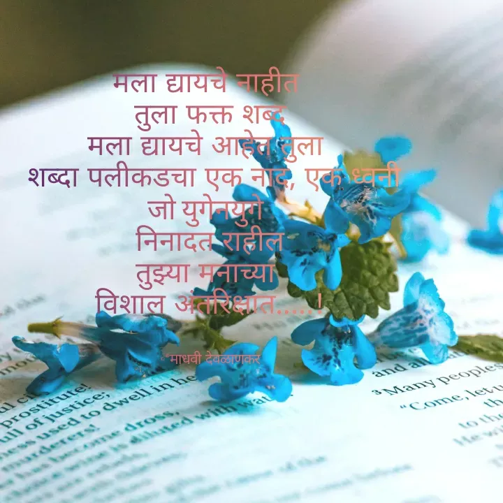 Quote by madhavi nd - 


मला द्यायचे नाहीत 
तुला फक्त शब्द
मला द्यायचे आहेत तुला 
 शब्दा पलीकडचा एक नाद, एक ध्वनी
जो युगेनयुगे 
निनादत राहील
तुझ्या मनाच्या 
विशाल अंतरिक्षात.....!


©®माधवी देवळाणकर - Made using Quotes Creator App, Post Maker App