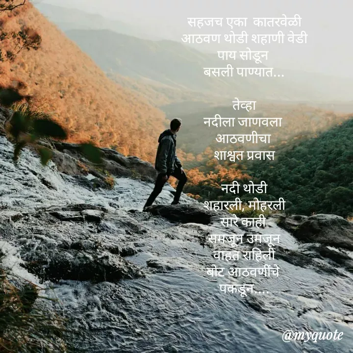 Quote by madhavi nd - सहजच एका  कातरवेळी
आठवण थोडी शहाणी वेडी
पाय सोडून 
बसली पाण्यात...

तेव्हा
नदीला जाणवला 
आठवणीचा 
शाश्वत प्रवास

नदी थोडी
शहारली, मोहरली
सारे काही 
समजून उमजून
वाहत राहिली
बोट आठवणींचे 
पकडून....




©®माधवी देवळाणकर - Made using Quotes Creator App, Post Maker App