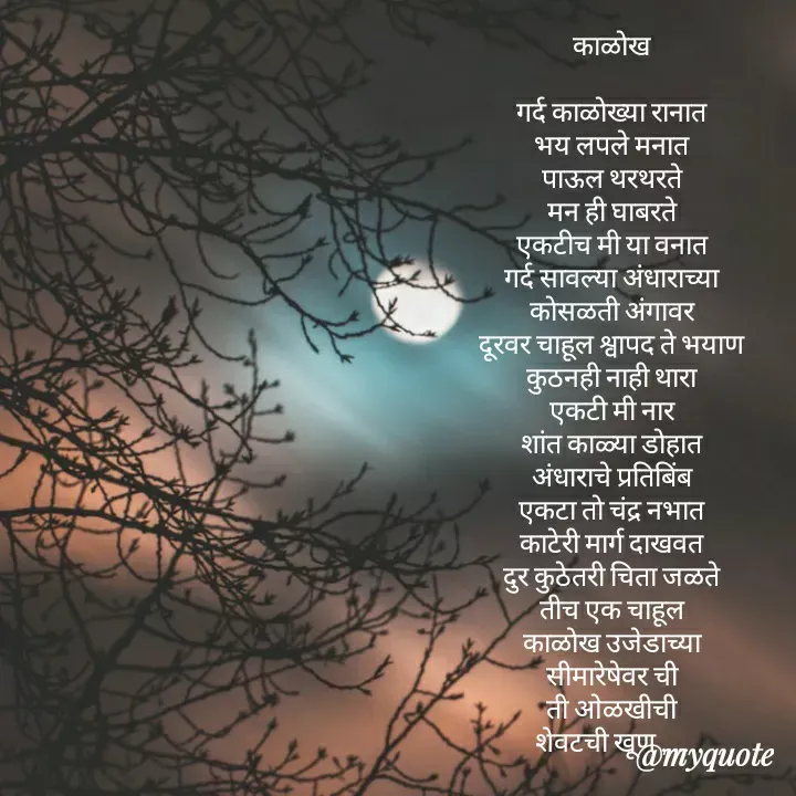 Quote by madhavi nd - काळोख

गर्द काळोख्या रानात
भय लपले मनात
पाऊल थरथरते
मन ही घाबरते
एकटीच मी या वनात
गर्द सावल्या अंधाराच्या
कोसळती अंगावर
दूरवर चाहूल श्वापद ते भयाण
कुठनही नाही थारा
एकटी मी नार
शांत काळ्या डोहात
अंधाराचे प्रतिबिंब
एकटा तो चंद्र नभात
काटेरी मार्ग दाखवत
दुर कुठेतरी चिता जळते
तीच एक चाहूल
काळोख उजेडाच्या
सीमारेषेवर ची
ती ओळखीची
शेवटची खूण .....



©®माधवी देवळाणकर - Made using Quotes Creator App, Post Maker App
