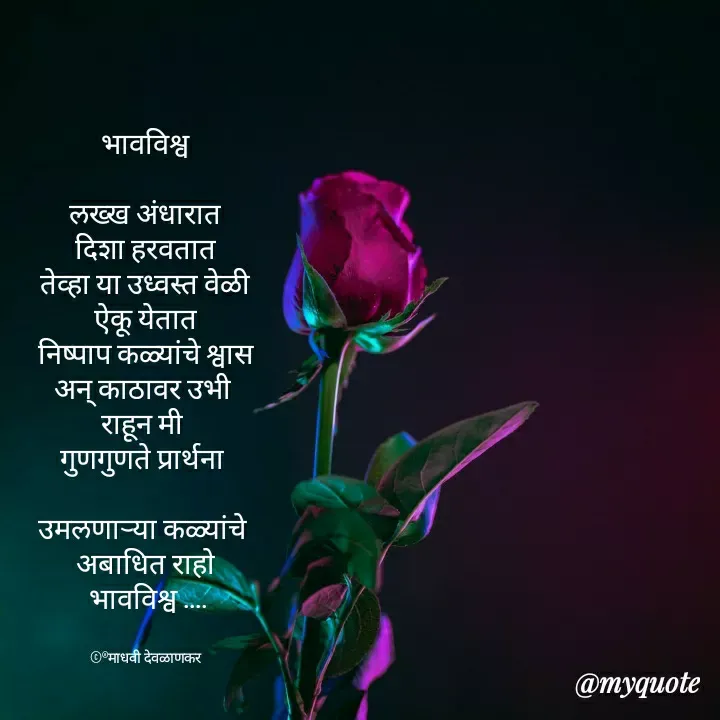 Quote by madhavi nd - भावविश्व

लख्ख अंधारात
दिशा हरवतात
तेव्हा या उध्वस्त वेळी
ऐकू येतात
निष्पाप कळ्यांचे श्वास
अन् काठावर उभी 
राहून मी 
गुणगुणते प्रार्थना 

उमलणाऱ्या कळ्यांचे 
अबाधित राहो
 भावविश्व ....


©®माधवी देवळाणकर - Made using Quotes Creator App, Post Maker App