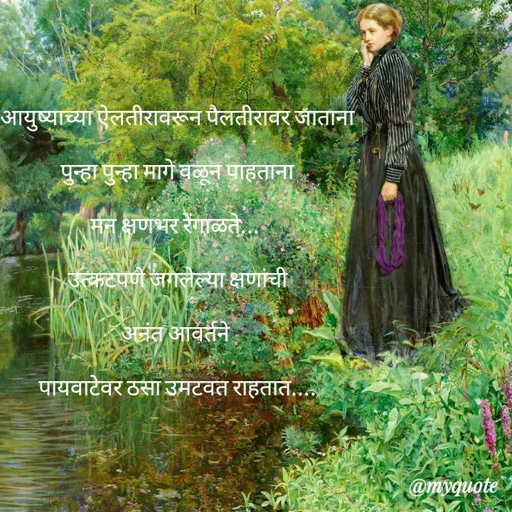 Quote by madhavi nd - 

आयुष्याच्या ऐलतीरावरून पैलतीरावर जाताना

पुन्हा पुन्हा मागे वळून पाहताना

मन क्षणभर रेंगाळते... 

उत्कटपणे जगलेल्या क्षणांची

अनंत आवर्तने 

पायवाटेवर ठसा उमटवत राहतात....






©®माधवी देवळाणकर - Made using Quotes Creator App, Post Maker App