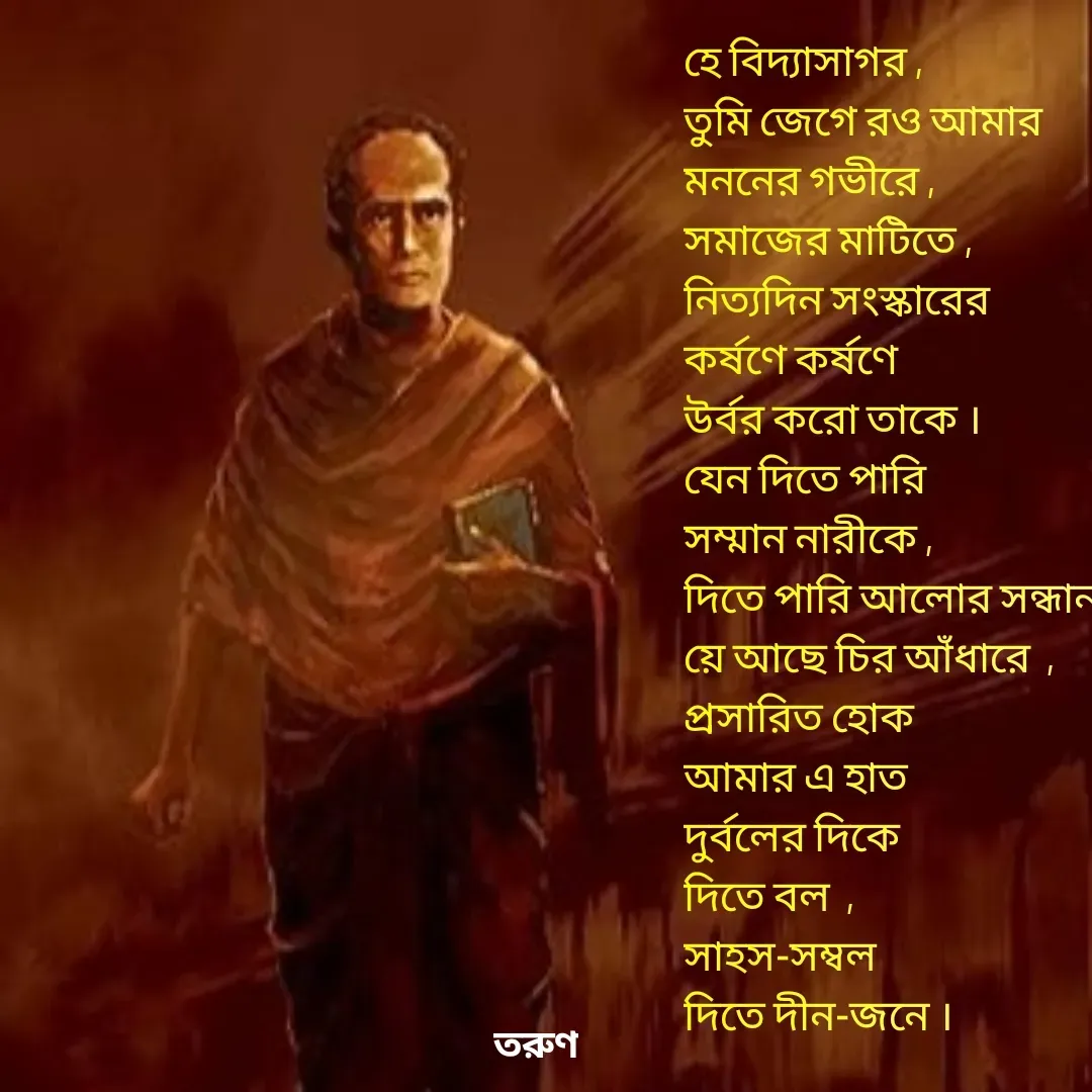 Quote by Tarun Pal - হে বিদ্যাসাগর ,
তুমি জেগে রও আমার
মননের গভীরে , 
সমাজের মাটিতে ,
নিত্যদিন সংস্কারের 
কর্ষণে কর্ষণে 
উর্বর করো তাকে ।
যেন দিতে পারি
সম্মান নারীকে , 
দিতে পারি আলোর সন্ধান 
য়ে আছে চির আঁধারে  , 
প্রসারিত হোক 
আমার এ হাত
দুর্বলের দিকে
দিতে বল  , 
সাহস-সম্বল
দিতে দীন-জনে । - Made using Quotes Creator App, Post Maker App