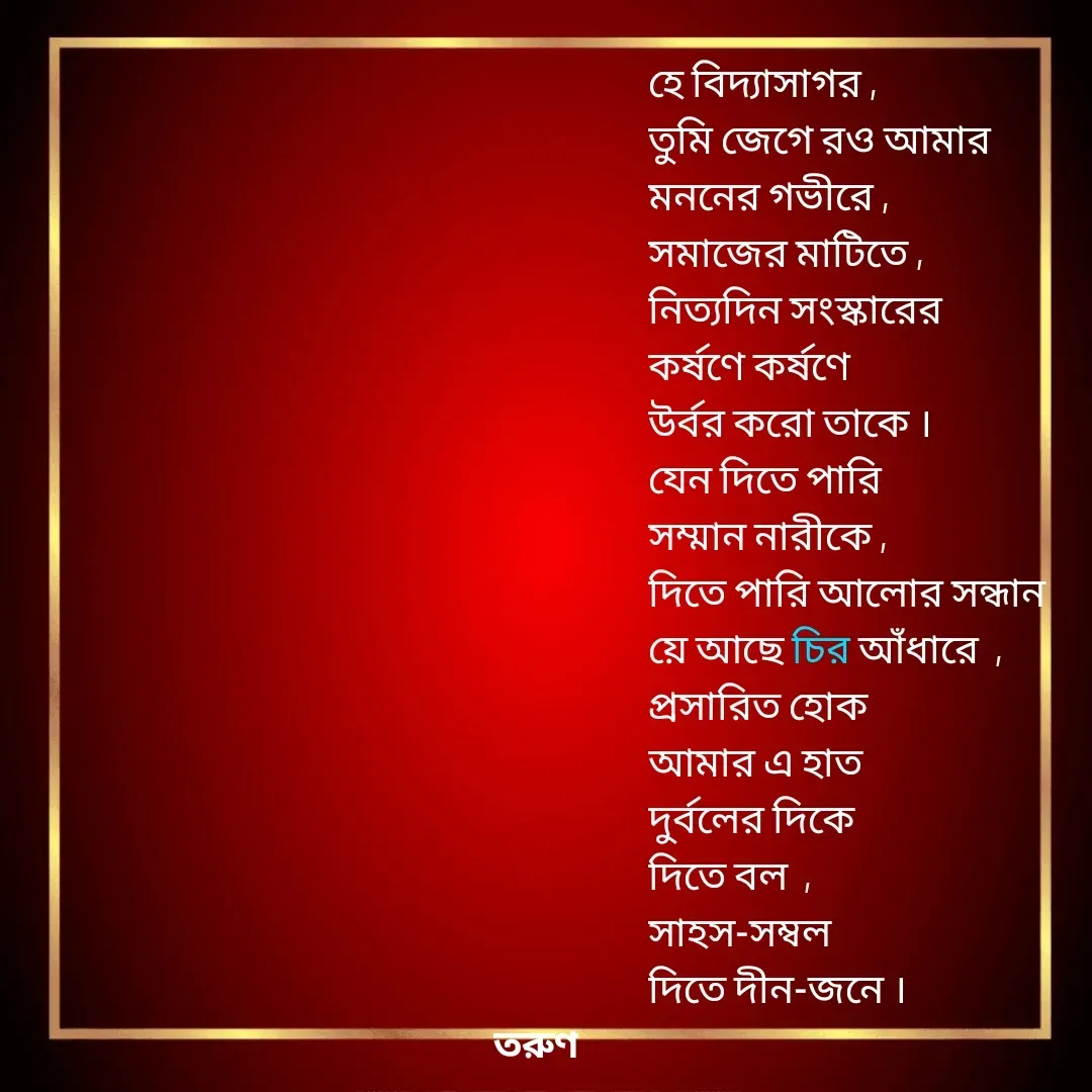 Quote by Tarun Pal - হে বিদ্যাসাগর ,
তুমি জেগে রও আমার
মননের গভীরে , 
সমাজের মাটিতে ,
নিত্যদিন সংস্কারের 
কর্ষণে কর্ষণে 
উর্বর করো তাকে ।
যেন দিতে পারি
সম্মান নারীকে , 
দিতে পারি আলোর সন্ধান 
য়ে আছে চির আঁধারে  , 
প্রসারিত হোক 
আমার এ হাত
দুর্বলের দিকে
দিতে বল  , 
সাহস-সম্বল
দিতে দীন-জনে । - Made using Quotes Creator App, Post Maker App