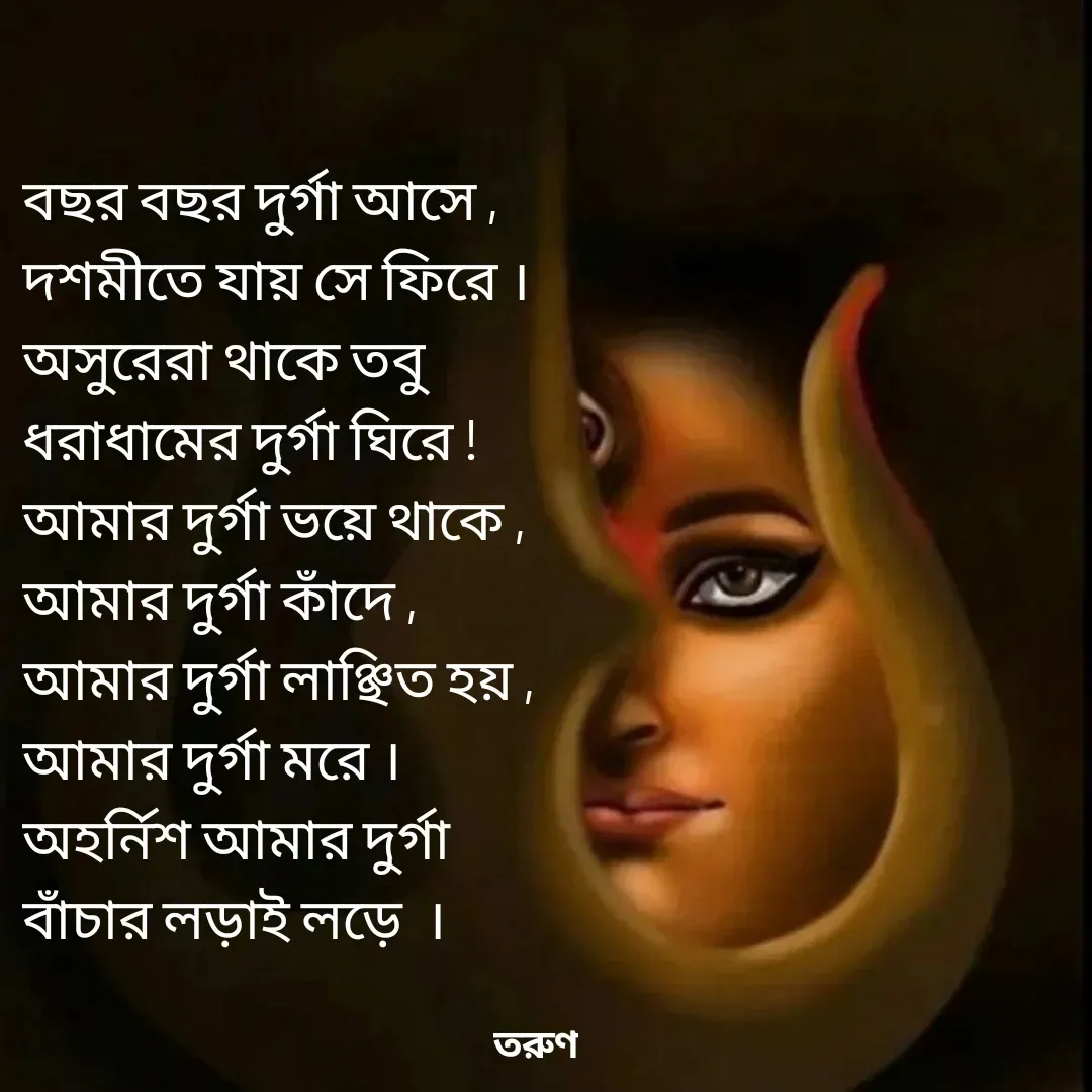Quote by Tarun Pal - বছর বছর দুর্গা আসে ,
দশমীতে যায় সে ফিরে ।
অসুরেরা থাকে তবু
ধরাধামের দুর্গা ঘিরে !
আমার দুর্গা ভয়ে থাকে ,
আমার দুর্গা কাঁদে , 
আমার দুর্গা লাঞ্ছিত হয় ,
আমার দুর্গা মরে ।
অহর্নিশ আমার দুর্গা
বাঁচার লড়াই লড়ে  । - Made using Quotes Creator App, Post Maker App