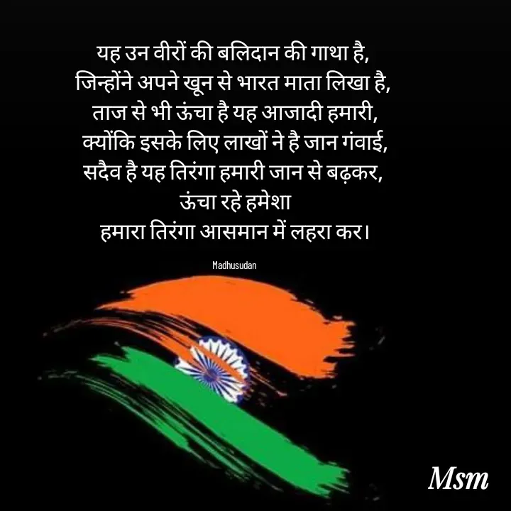 Quote by Madhusudan - यह उन वीरों की बलिदान की गाथा है, 
जिन्होंने अपने खून से भारत माता लिखा है, 
ताज से भी ऊंचा है यह आजादी हमारी,
क्योंकि इसके लिए लाखों ने है जान गंवाई,
सदैव है यह तिरंगा हमारी जान से बढ़कर, 
ऊंचा रहे हमेशा
हमारा तिरंगा आसमान में लहरा कर।

Madhusudan  - Made using Quotes Creator App, Post Maker App