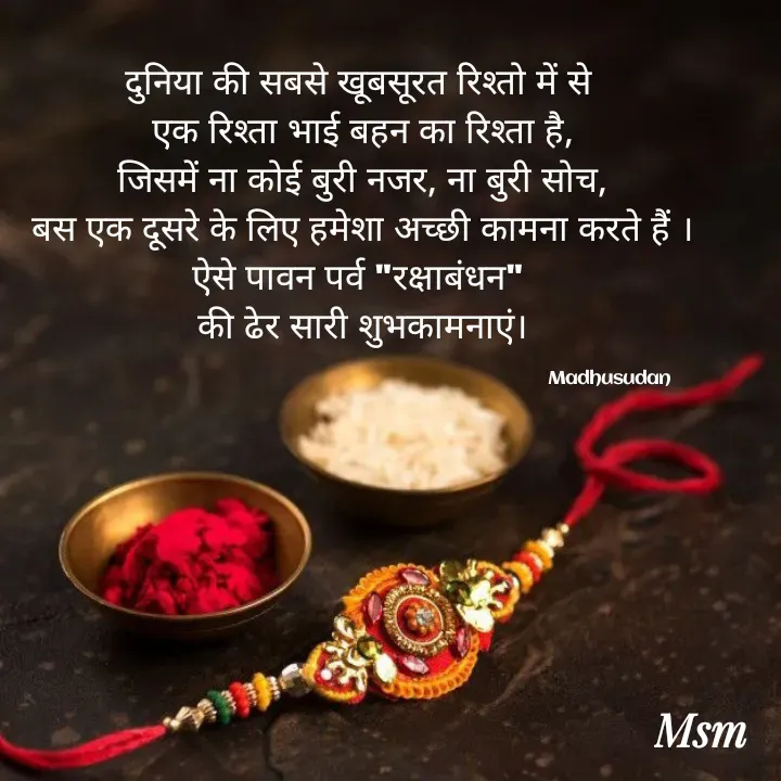 Quote by Madhusudan - दुनिया की सबसे खूबसूरत रिश्तो में से 
एक रिश्ता भाई बहन का रिश्ता है,
जिसमें ना कोई बुरी नजर, ना बुरी सोच,
बस एक दूसरे के लिए हमेशा अच्छी कामना करते हैं ।
ऐसे पावन पर्व "रक्षाबंधन" 
की ढेर सारी शुभकामनाएं।

                                                                                            Madhusudan  - Made using Quotes Creator App, Post Maker App