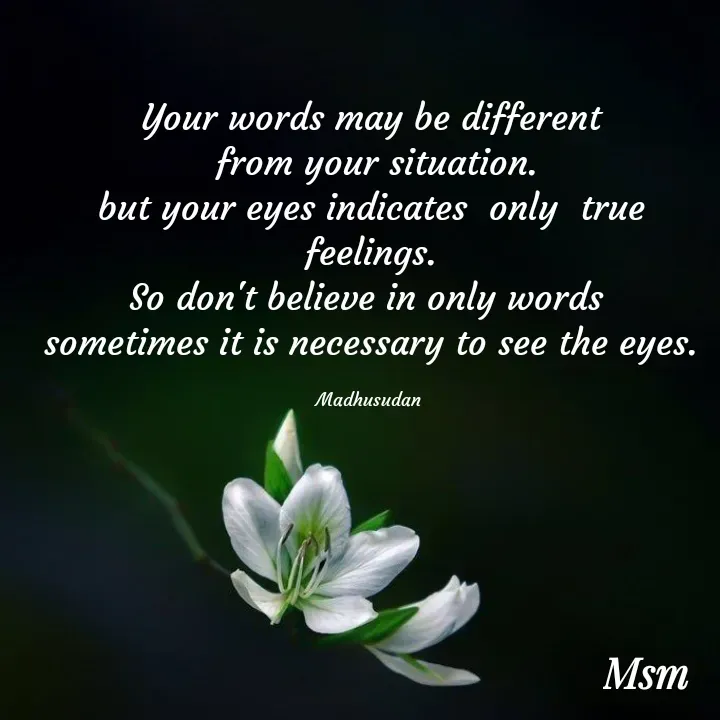 Quote by Madhusudan - Your words may be different
 from your situation.
but your eyes indicates  only  true feelings.
So don't believe in only words 
sometimes it is necessary to see the eyes.

Madhusudan  - Made using Quotes Creator App, Post Maker App