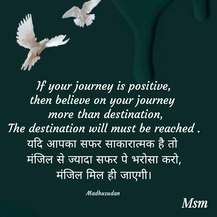 Quote by Madhusudan - If your journey is positive,
then believe on your journey 
 more than destination,
The destination will must be reached .
यदि आपका सफर साकारात्मक है तो 
मंजिल से ज्यादा सफर पे भरोसा करो,
मंजिल मिल ही जाएगी।

Madhusudan  - Made using Quotes Creator App, Post Maker App