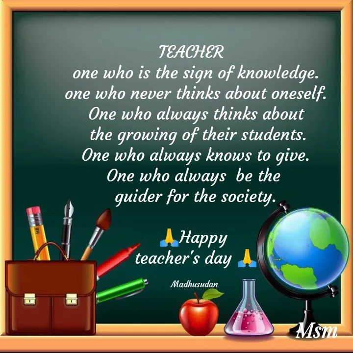 Quote by Madhusudan - TEACHER  
one who is the sign of knowledge.
one who never thinks about oneself.
One who always thinks about
 the growing of their students.
One who always knows to give.
One who always  be the 
guider for the society.

🙏Happy 
teacher's day 🙏

Madhusudan  - Made using Quotes Creator App, Post Maker App