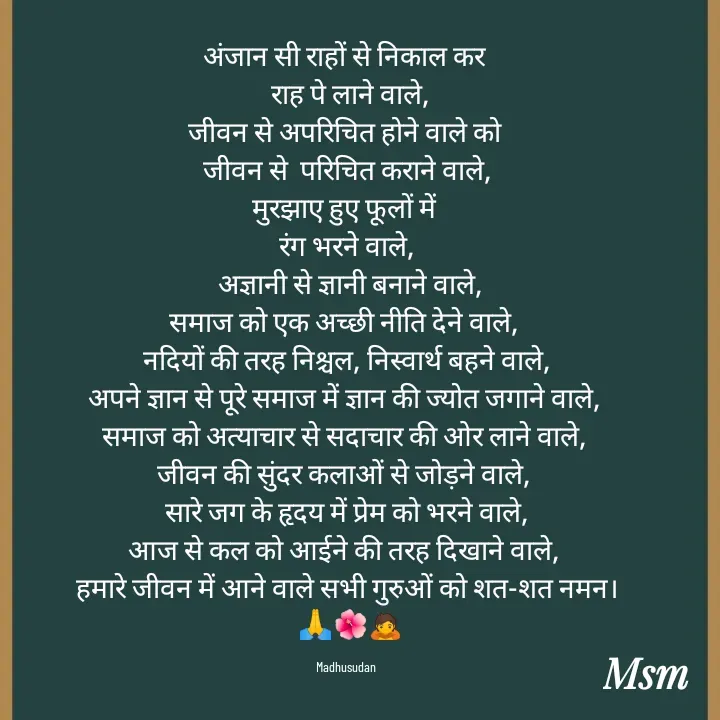 Quote by Madhusudan - अंजान सी राहों से निकाल कर 
 राह पे लाने वाले,
जीवन से अपरिचित होने वाले को 
जीवन से  परिचित कराने वाले,
मुरझाए हुए फूलों में 
रंग भरने वाले,
 अज्ञानी से ज्ञानी बनाने वाले,
समाज को एक अच्छी नीति देने वाले, 
नदियों की तरह निश्चल, निस्वार्थ बहने वाले,
अपने ज्ञान से पूरे समाज में ज्ञान की ज्योत जगाने वाले, 
समाज को अत्याचार से सदाचार की ओर लाने वाले, 
जीवन की सुंदर कलाओं से जोड़ने वाले, 
 सारे जग के हृदय में प्रेम को भरने वाले, 
आज से कल को आईने की तरह दिखाने वाले, 
हमारे जीवन में आने वाले सभी गुरुओं को शत-शत नमन।
 🙏🌺🙇

Madhusudan  - Made using Quotes Creator App, Post Maker App