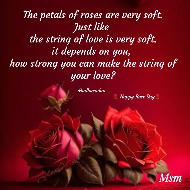 Quote by Madhusudan - The petals of roses are very soft.
Just like 
the string of love is very soft.
it depends on you, 
how strong you can make the string of your love?

Madhusudan  
                                                       🌹 Happy Rose Day🌹 - Made using Quotes Creator App, Post Maker App