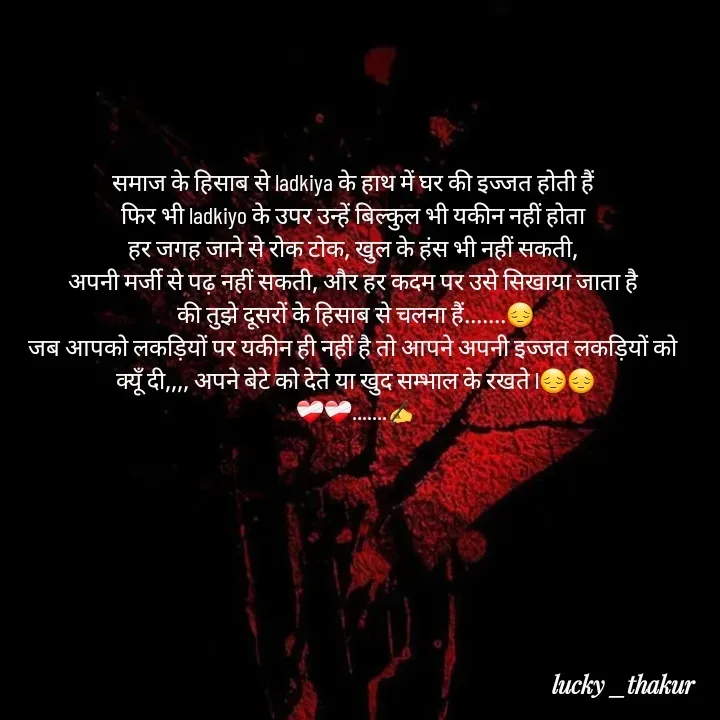 Quote by lucky _ - समाज के हिसाब से ladkiya के हाथ में घर की इज्जत होती हैं 
फिर भी ladkiyo के उपर उन्हें बिल्कुल भी यकीन नहीं होता 
हर जगह जाने से रोक टोक, खुल के हंस भी नहीं सकती, 
अपनी मर्जी से पढ़ नहीं सकती, और हर कदम पर उसे सिखाया जाता है 
की तुझे दूसरों के हिसाब से चलना हैं.......😔
जब आपको लकड़ियों पर यकीन ही नहीं है तो आपने अपनी इज्जत लकड़ियों को 
क्यूँ दी,,,, अपने बेटे को देते या खुद सम्भाल के रखते l😔😔
❤️‍🩹❤️‍🩹.......✍️ - Made using Quotes Creator App, Post Maker App