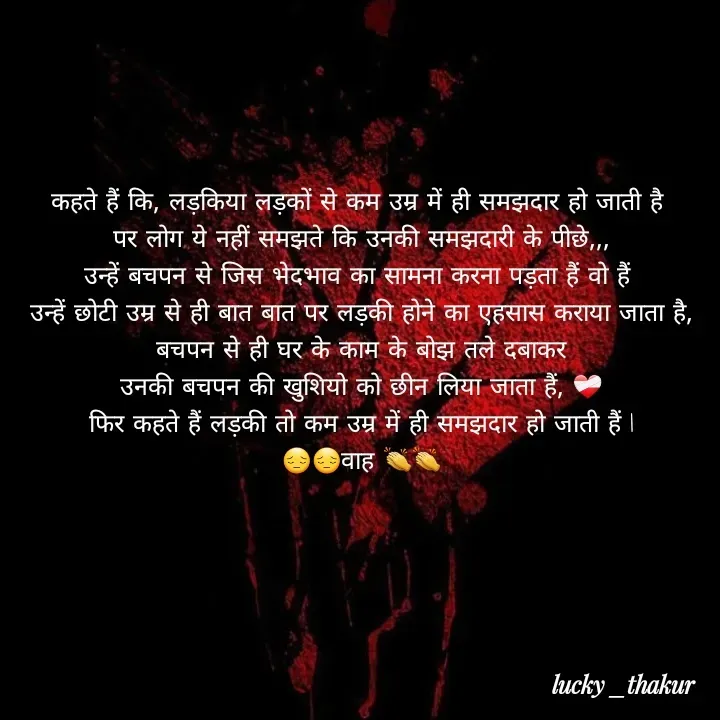 Quote by lucky _ - कहते हैं कि, लड़किया लड़कों से कम उम्र में ही समझदार हो जाती है 
पर लोग ये नहीं समझते कि उनकी समझदारी के पीछे,,,
उन्हें बचपन से जिस भेदभाव का सामना करना पड़ता हैं वो हैं 
उन्हें छोटी उम्र से ही बात बात पर लड़की होने का एहसास कराया जाता है,
 बचपन से ही घर के काम के बोझ तले दबाकर 
उनकी बचपन की खुशियो को छीन लिया जाता हैं, ❤️‍🩹
फिर कहते हैं लड़की तो कम उम्र में ही समझदार हो जाती हैं l
😔😔वाह 👏👏
 - Made using Quotes Creator App, Post Maker App