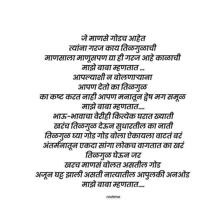 Quote by thereshma'swords -  जे माणसे गोडच आहेत 
त्यांना गरज काय तिळगुळाची 
माणसाला माणूसपण द्या ही गरज आहे काळाची 
माझे बाबा म्हणतात ...
आपल्याशी न बोलणाऱ्याना 
आपण देतो का तिळगुळ 
का कष्ट करत नाही आपण मनातून द्वेष मग समूळ 
माझे बाबा म्हणतात....
 भाऊ-भावाचा वैरीही कित्येक घरात ख्याती 
खरंच तिळगुळ देऊन सुधारतील का नाती
 तिळगुळ घ्या गोड गोड बोला ऐकायला वाटतं बरं 
अंतर्मनातून एकदा सांगा लोकच वागतात का खरं
 तिळगुळ घेऊन जर 
खरच माणसं बोलत असतील गोड 
अजून घट्ट झाली असती नात्यातील आपुलकी अनओड 
माझे बाबा म्हणतात....

reshma - Made using Quotes Creator App, Post Maker App