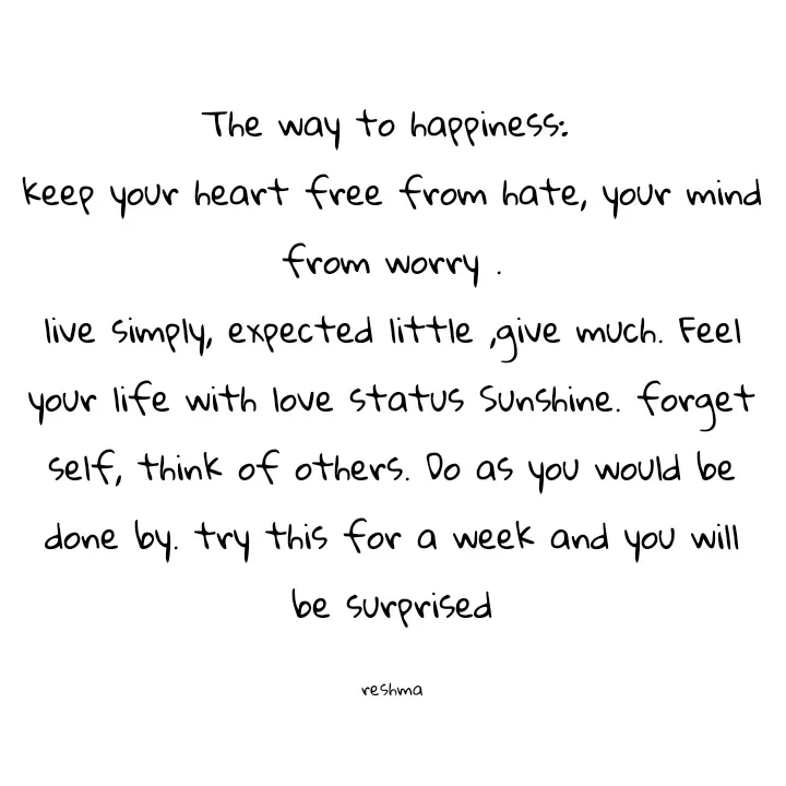 Quote by thereshma'swords - The way to happiness: 
keep your heart free from hate, your mind from worry .
live simply, expected little ,give much. Feel your life with love status Sunshine. forget self, think of others. Do as you would be done by. try this for a week and you will be surprised

reshma - Made using Quotes Creator App, Post Maker App