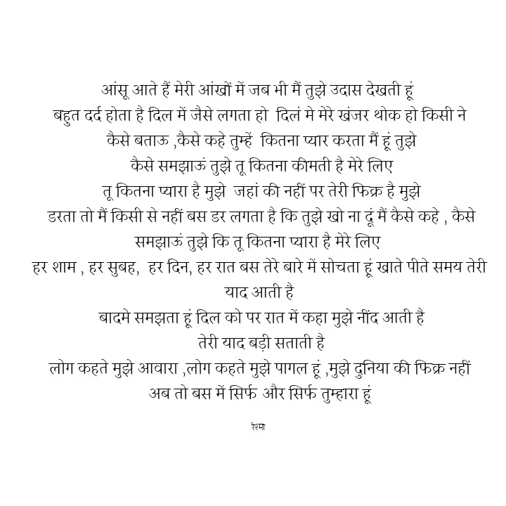 Quote by thereshma'swords - आंसू आते हैं मेरी आंखों में जब भी मैं तुझे उदास देखती हूं 
बहुत दर्द होता है दिल में जैसे लगता हो  दिलं मे मेरे खंजर थोक हो किसी ने
 कैसे बताऊ ,कैसे कहे तुम्हें  कितना प्यार करता मैं हूं तुझे
 कैसे समझाऊं तुझे तू कितना कीमती है मेरे लिए
 तू कितना प्यारा है मुझे  जहां की नहीं पर तेरीे फिक्र है मुझे
 डरता तो मैं किसी से नहीं बस डर लगता है कि तुझे खो ना दूं मैं कैसे कहे , कैसे समझाऊं तुझे कि तू कितना प्यारा है मेरे लिए 
हर शाम , हर सुबह,  हर दिन, हर रात बस तेरे बारे में सोचता हूं खाते पीते समय तेरी याद आती है
 बादमे समझता हूं दिल को पर रात में कहा मुझे नींद आती है
 तेरी याद बड़ी सताती है
 लोग कहते मुझे आवारा ,लोग कहते मुझे पागल हूं ,मुझे दुनिया की फिक्र नहीं 
अब तो बस में सिर्फ और सिर्फ तुम्हारा हूं

रेश्मा  - Made using Quotes Creator App, Post Maker App