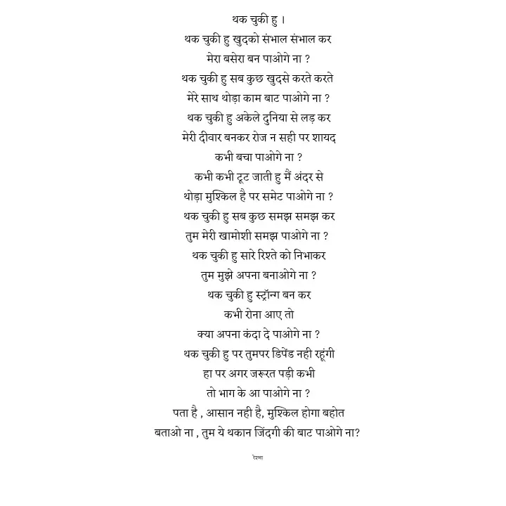 Quote by thereshma'swords - थक चुकी हु ।
थक चुकी हु खुदको संभाल संभाल कर 
मेरा बसेरा बन पाओगे ना ?
थक चुकी हु सब कुछ खुदसे करते करते 
मेरे साथ थोड़ा काम बाट पाओगे ना ?
थक चुकी हु अकेले दुनिया से लड़ कर
मेरी दीवार बनकर रोज न सही पर शायद
कभी बचा पाओगे ना ?
कभी कभी टूट जाती हु मैं अंदर से
थोड़ा मुश्किल है पर समेट पाओगे ना ?
थक चुकी हु सब कुछ समझ समझ कर
तुम मेरी खामोशी समझ पाओगे ना ? 
थक चुकी हु सारे रिश्ते को निभाकर
तुम मुझे अपना बनाओगे ना ?
थक चुकी हु स्ट्रॉन्ग बन कर
कभी रोना आए तो
क्या अपना कंदा दे पाओगे ना ?
थक चुकी हु पर तुमपर डिपेंड नही रहूंगी
हा पर अगर जरूरत पड़ी कभी
तो भाग के आ पाओगे ना ?
पता है , आसान नही है, मुश्किल होगा बहोत
बताओ ना , तुम ये थकान जिंदगी की बाट पाओगे ना? 

रेश्मा  - Made using Quotes Creator App, Post Maker App