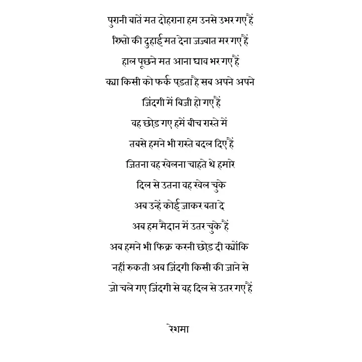Quote by thereshma'swords - पुरानी बातें मत दोहराना हम उनसे उभर गए हैं
रिश्तो की दुहाई मत देना जज्बात मर गए हैं
हाल पूछने मत आना घाव भर गए हैं
क्या किसी को फर्क पड़ता है सब अपने अपने
 जिंदगी में बिजी हो गए हैं
वह छोड़ गए हमें बीच रास्ते में 
 तबसे हमने भी रास्ते बदल दिए हैं
जितना वह खेलना चाहते थे हमारे
 दिल से उतना वह खेल चुके
अब उन्हें कोई जाकर बता दे 
अब हम मैदान में उतर चुके हैं
अब हमने भी फिक्र करनी छोड़ दी क्योंकि 
नहीं रुकती अब जिंदगी किसी की जाने से
जो चले गए जिंदगी से वह दिल से उतर गए हैं

रेशमा 
 - Made using Quotes Creator App, Post Maker App