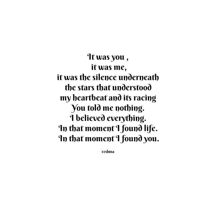 Quote by thereshma'swords - It was you ,
 it was me,
 it was the silence underneath 
the stars that understood
 my heartbeat and its racing 
You told me nothing.
 I believed everything. 
In that moment I found life.
 In that moment I found you.

reshma - Made using Quotes Creator App, Post Maker App