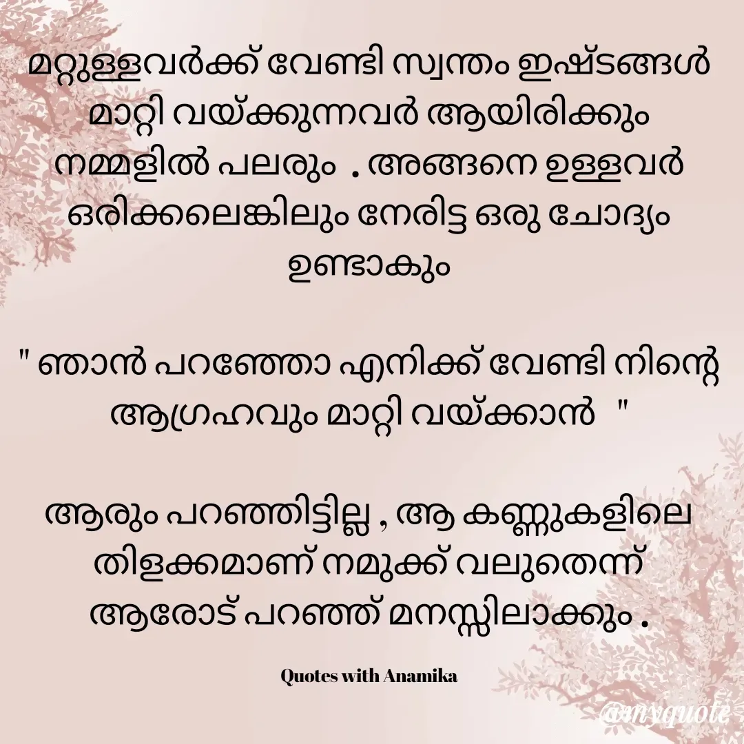 Quote by ANJANA B - മറ്റുള്ളവർക്ക് വേണ്ടി സ്വന്തം ഇഷ്ടങ്ങൾ മാറ്റി വയ്ക്കുന്നവർ ആയിരിക്കും നമ്മളിൽ പലരും  . അങ്ങനെ ഉള്ളവർ ഒരിക്കലെങ്കിലും നേരിട്ട ഒരു ചോദ്യം ഉണ്ടാകും

" ഞാൻ പറഞ്ഞോ എനിക്ക് വേണ്ടി നിൻ്റെ ആഗ്രഹവും മാറ്റി വയ്ക്കാൻ   "

ആരും പറഞ്ഞിട്ടില്ല , ആ കണ്ണുകളിലെ തിളക്കമാണ് നമുക്ക് വലുതെന്ന് ആരോട് പറഞ്ഞ് മനസ്സിലാക്കും .

Quotes with Anamika - Made using Quotes Creator App, Post Maker App