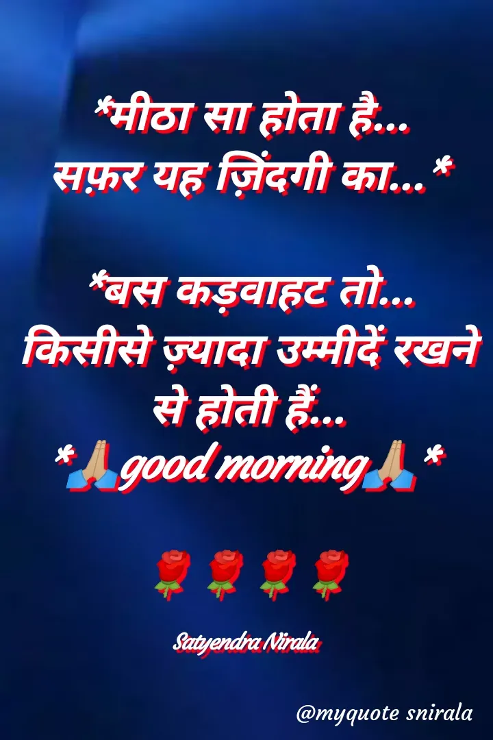 Quote by Satyendra Nirala - *मीठा सा होता है...
सफ़र यह ज़िंदगी का...*

*बस कड़वाहट तो...
किसीसे ज़्यादा उम्मीदें रखने से होती हैं...
*🙏🏼good morning🙏🏼* 

🌹🌹🌹🌹

Satyendra Nirala  - Made using Quotes Creator App, Post Maker App