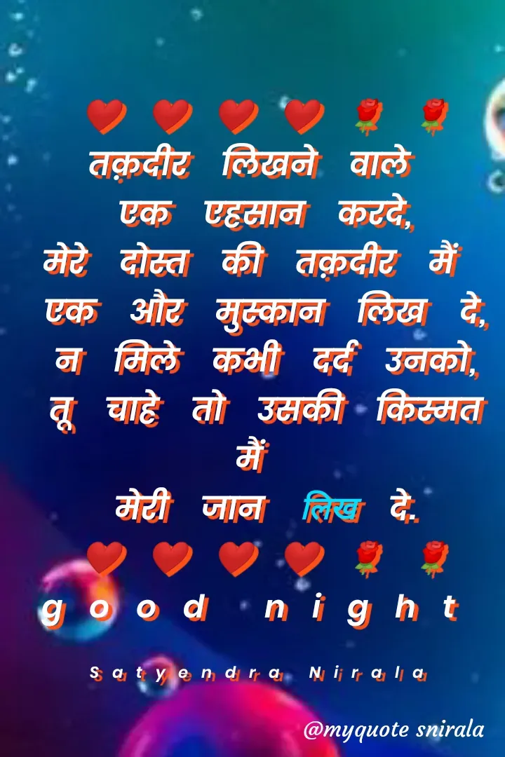 Quote by Satyendra Nirala - ❤❤❤❤🌹🌹
तक़दीर लिखने वाले 
एक एहसान करदे,
मेरे दोस्त की तक़दीर मैं 
एक और मुस्कान लिख दे,
न मिले कभी दर्द उनको,
तू चाहे तो उसकी किस्मत मैं 
मेरी जान लिख दे.
❤❤❤❤🌹🌹
good night 

Satyendra Nirala  - Made using Quotes Creator App, Post Maker App